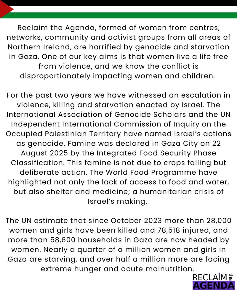 Reclaim the Agenda, formed of women from centres, networks, community and activist groups from all areas of Northern Ireland, are horrified by genocide and starvation in Gaza. One of our key aims is that women live a life free from violence, and we know the conflict is disproportionately  impacting women and children. 
For the past two years we have witnessed an escalation in violence, killing and starvation enacted by Israel. The International Association of Genocide Scholars and the UN Independent International Commission of Inquiry on the Occupied Palestinian Territory have named Israel’s actions as genocide. Famine was declared in Gaza City on 22 August 2025 by the Integrated Food Security Phase Classification. This famine is not due to crops failing but deliberate action. The World Food Programme have highlighted not only the lack of access to food and water, but also shelter and medicine; a humanitarian crisis of Israel’s making. 
The UN estimate that since October 2023 more than 28,000 women and girls have been killed and 78,518 injured, and more than 58,600 households in Gaza are now headed by women. Nearly a quarter of a million women and girls in Gaza are starving, and over half a million more are facing extreme hunger and acute malnutrition. 

