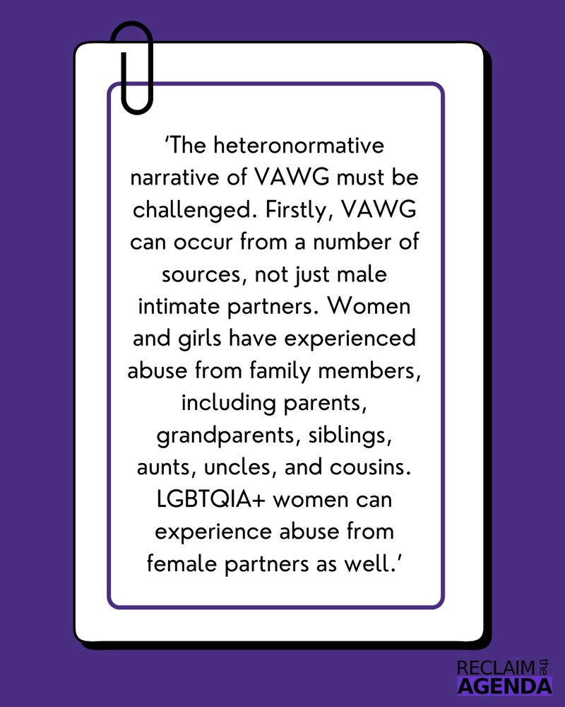 
‘The heteronormative narrative of VAWG must be challenged. Firstly, VAWG can occur from a number of sources, not just male intimate partners. Women and girls have experienced abuse from family members, including parents, grandparents, siblings, aunts, uncles, and cousins. LGBTQIA+ women can experience abuse from female partners as well.’
