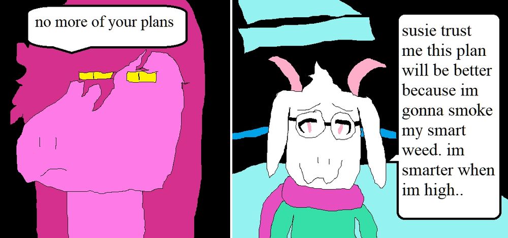 Susie: no more of your plans

Ralsei: susie trust me this plan will be better because im gonna smoke my smart weed. im smarter when im high..