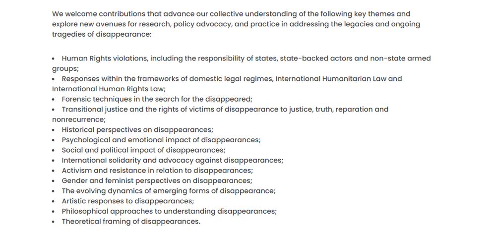 We welcome contributions that advance our collective understanding of the following key themes and explore new avenues for research, policy advocacy, and practice in addressing the legacies and ongoing tragedies of disappearance:

Human Rights violations, including the responsibility of states, state-backed actors and non-state armed groups;
Responses within the frameworks of domestic legal regimes, International Humanitarian Law and International Human Rights Law;
Forensic techniques in the search for the disappeared;
Transitional justice and the rights of victims of disappearance to justice, truth, reparation and nonrecurrence;
Historical perspectives on disappearances;
Psychological and emotional impact of disappearances;
Social and political impact of disappearances;
International solidarity and advocacy against disappearances;
Activism and resistance in relation to disappearances;
Gender and feminist perspectives on disappearances;
The evolving dynamics of emerging forms of disappearance;
Artistic responses to disappearances;
Philosophical approaches to understanding disappearances;
Theoretical framing of disappearances.