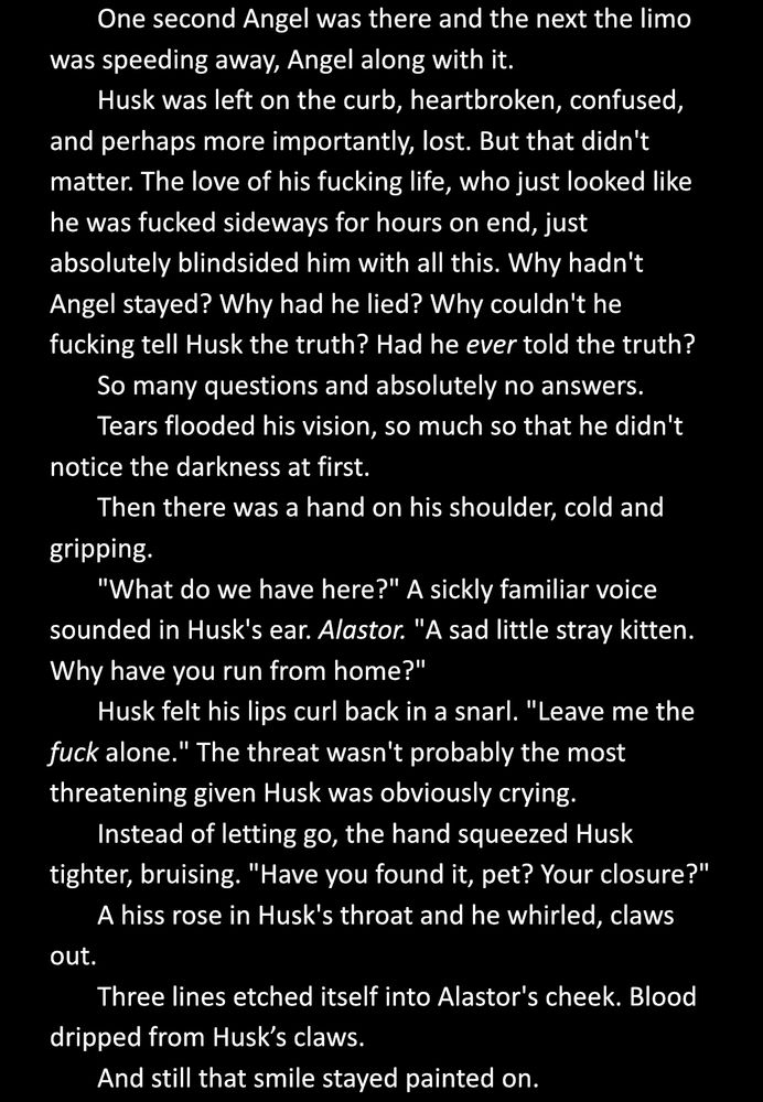 One second Angel was there and the next the limo was speeding away, Angel along with it.
Husk was left on the curb, heartbroken, confused, and perhaps more importantly, lost. But that didn't matter. The love of his fucking life, who just looked like he was fucked sideways for hours on end, just absolutely blindsided him with all this. Why hadn't Angel stayed? Why had he lied? Why couldn't he fucking tell Husk the truth? Had he ever told the truth?
So many questions and absolutely no answers.
Tears flooded his vision, so much so that he didn't notice the darkness at first.
Then there was a hand on his shoulder, cold and gripping.
"What do we have here?" A sickly familiar voice sounded in Husk's ear. Alastor. "A sad little stray kitten. Why have you run from home?"
Husk felt his lips curl back in a snarl. "Leave me the fuck alone." The threat wasn't probably the most threatening given Husk was obviously crying.
Instead of letting go, the hand squeezed Husk tighter, bruising. "Have you found it, pet? Your closure?"
A hiss rose in Husk's throat and he whirled, claws out.
Three lines etched itself into Alastor's cheek. Blood dripped from Husk’s claws. 
And still that smile stayed painted on.
