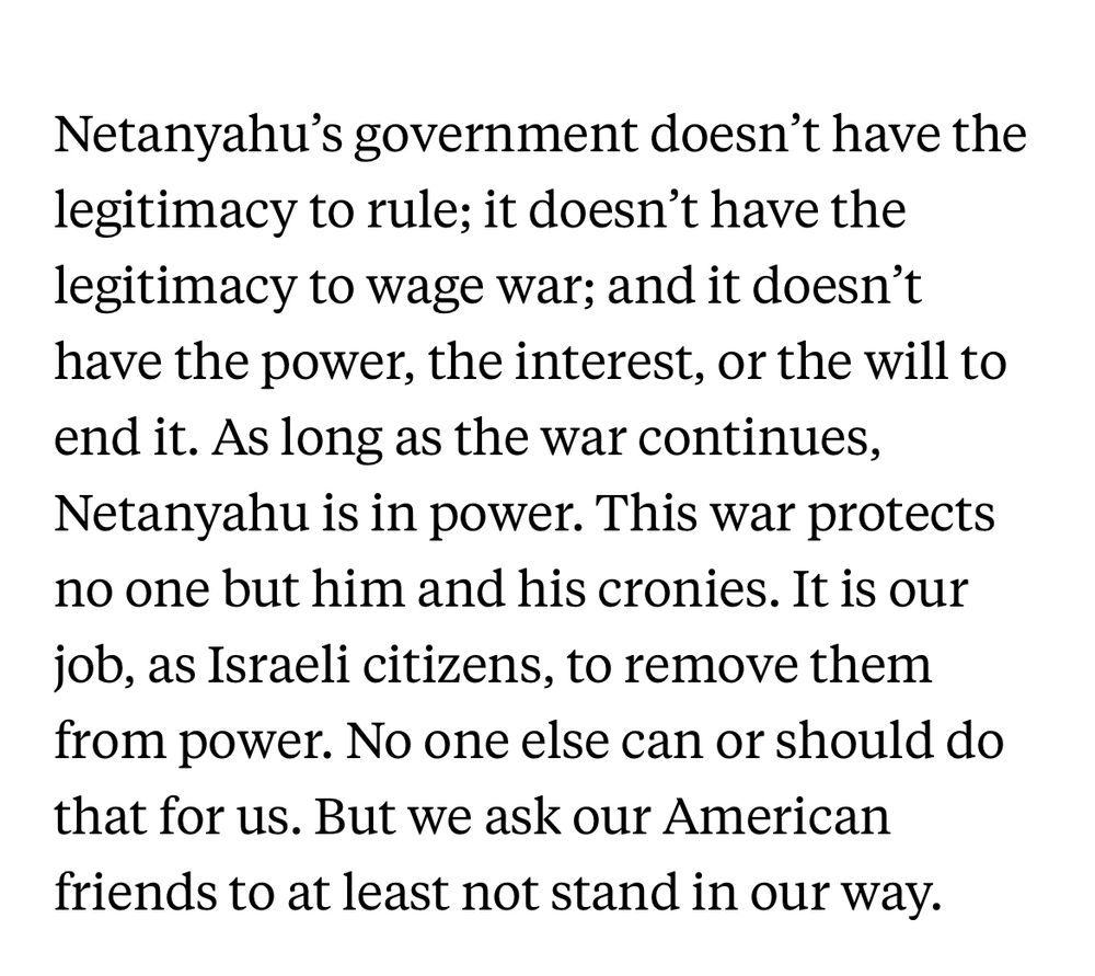 Netanyahu’s government doesn’t have the legitimacy to rule; it doesn’t have the legitimacy to wage war; and it doesn’t have the power, the interest, or the will to end it. As long as the war continues, Netanyahu is in power. This war protects no one but him and his cronies. It is our job, as Israeli citizens, to remove them from power. No one else can or should do that for us. But we ask our American friends to at least not stand in our way.