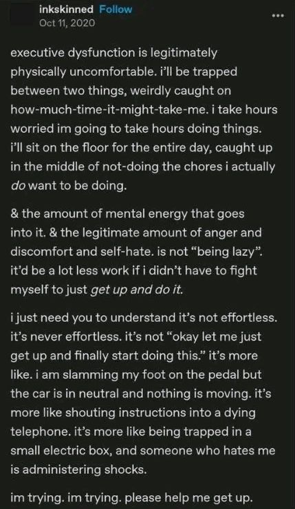Screenshot of post by inkskinned, Oct 11, 2020:

executive dysfunction is legitimately physically uncomfortable. i'll be trapped between two things, weirdly caught on how-much-time-it-might-take-me. i take hours worried im going to take hours doing things. i'll sit on the floor for the entire day, caught up in the middle of not-doing the chores i actually do want to be doing.

& the amount of mental energy that goes into it. & the legitimate amount of anger and discomfort and self-hate. is not "being lazy". it'd be a lot less work if i didn't have to fight myself to just get up and do it.

i just need you to understand it's not effortless. it's never effortless. it's not "okay let me just get up and finally start doing this." it's more like. i am slamming my foot on the pedal but the car is in neutral and nothing is moving. it's more like shouting instructions into a dying telephone. it's more like being trapped in a small electric box, and someone who hates me is administering shocks.

im trying. im trying. please help me get up.