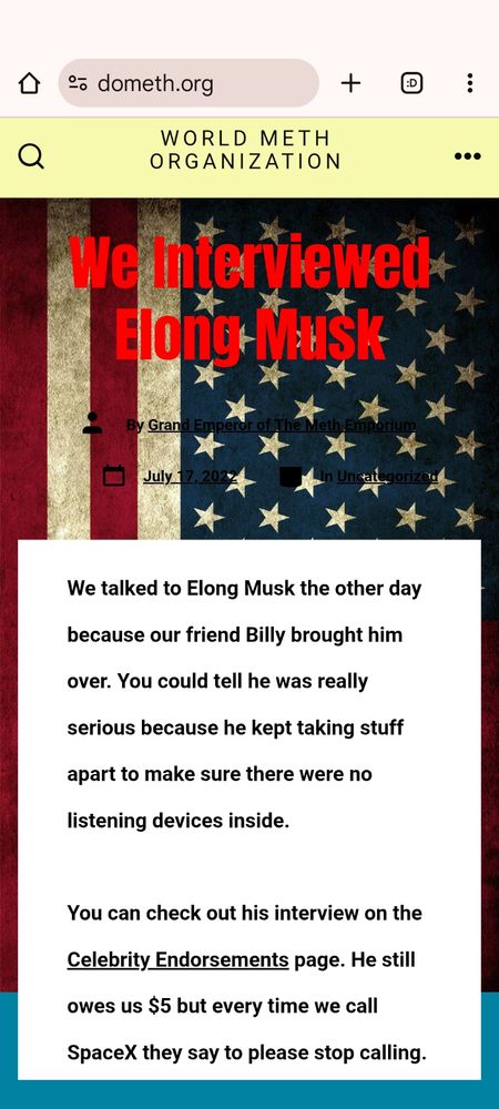 Screenshot of WORLD METH ORGANIZATION https://dometh.org/

"We Interviewed Elong Musk

We talked to Elong Musk the other day because our friend Billy brought him over. You could tell he was really serious because he kept taking stuff apart to make sure there were no listening devices inside.

You can check out his interview on the Celebrity Endorsements page. He still owes us $5 but every time we call SpaceX they say to please stop calling."