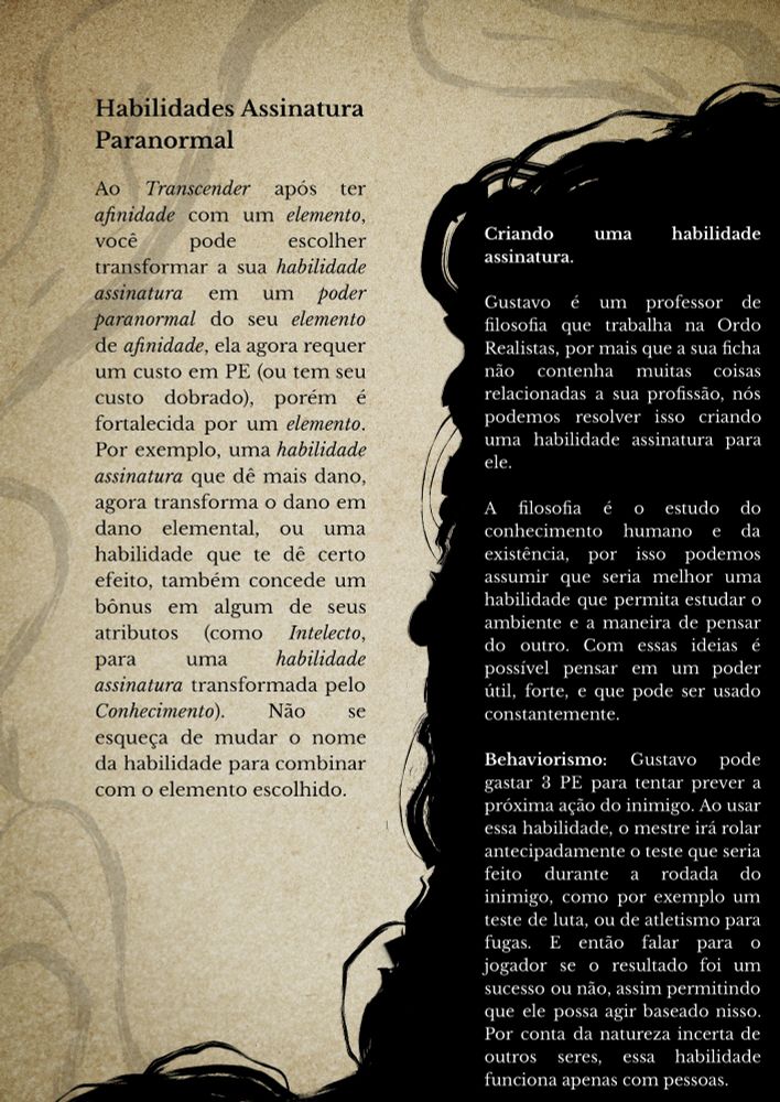 Habilidades Assinatura Paranormal

Ao Transcender após ter afinidade com um elemento, você pode escolher transformar a sua habilidade assinatura em um poder paranormal do seu elemento de afinidade, ela agora requer um custo em PE (ou tem seu custo dobrado), porém é fortalecida por um elemento. Por exemplo, uma habilidade assinatura que dê mais dano, agora transforma o dano em dano elemental, ou uma habilidade que te dê certo efeito, também concede um bônus em algum de seus atributos (como Intelecto, para uma habilidade assinatura transformada pelo Conhecimento). Não se esqueça de mudar o nome da habilidade para combinar com o elemento escolhido. 










Criando uma habilidade assinatura.

Gustavo é um professor de filosofia que trabalha na Ordo Realistas, por mais que a sua ficha não contenha muitas coisas relacionadas a sua profissão, nós podemos resolver isso criando uma habilidade assinatura para ele.

A filosofia é o estudo do conhecimento humano e da existência, por isso podemos assumir que seria melhor uma habilidade que permita estudar o ambiente e a maneira de pensar do outro. Com essas ideias é possível pensar em um poder útil, forte, e que pode ser usado constantemente.

Behaviorismo: Gustavo pode gastar 3 PE para tentar prever a próxima ação do inimigo. Ao usar essa habilidade, o mestre irá rolar antecipadamente o teste que seria feito durante a rodada do inimigo, como por exemplo um teste de luta, ou de atletismo para fugas. E então falar para o jogador se o resultado foi um sucesso ou não, assim permitindo que ele possa agir baseado nisso. Por conta da natureza incerta de outros seres, essa habilidade funciona apenas com pessoas.