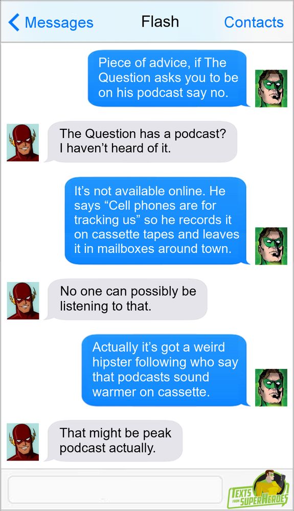 Text conversation between Green Lantern and Flash:
GL: Piece of advice, if The Question asks you to be on his podcast say no.
F: The Question has a podcast? I hadn't heard of it.
GL: It's not available online. He says "Cell phones are for tracking us" so he records it on cassette tapes and leaves it in mailboxes around town.
F: No one can possibly be listening to that.
GL: Actually it's got a weird hipster following who say that podcasts sound warmer on cassette.
F: That might be peak podcast actually.