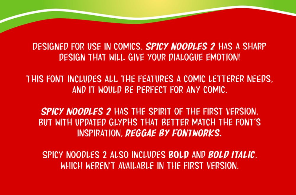 Designed for use in comics, Spicy noodles 2 has a sharp design that will give your dialogue emotion!

This font includes all the features a comic letterer needs, and it would be perfect for any comic.

Spicy Noodles 2 has the spirit of the first version, but with updated glyphs that better match the font’s inspiration, Reggae by Fontworks. 

Spicy noodles 2 also includes bold and bold italic, which weren’t available in the first version.
