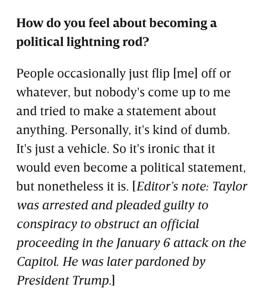 How do you feel about becoming a political lightning rod?

People occasionally just flip [me] off or whatever, but nobody's come up to me and tried to make a statement about anything. Personally, it's kind of dumb. It's just a vehicle. So it's ironic that it would even become a political statement, but nonetheless it is. [Editor’s note: Taylor was arrested and pleaded guilty to conspiracy to obstruct an official proceeding in the January 6 attack on the Capitol. He was later pardoned by President Trump.]