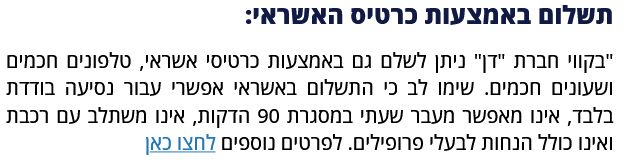 תשלום באמצעות כרטיס האשראי:

"בקווי חברת "דן" ניתן לשלם גם באמצעות כרטיסי אשראי, טלפונים חכמים ושעונים חכמים. שימו לב כי התשלום באשראי אפשרי עבור נסיעה בודדת בלבד, אינו מאפשר מעבר שעתי במסגרת 90 הדקות, אינו משתלב עם רכבת ואינו כולל הנחות לבעלי פרופילים.
מתוך: https://pti.org.il/DerekhShava
