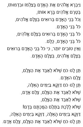 צלם אדם - דן אלמגור
וַיִּבְרָא אֱלֹהִים אֶת הָאָדָם בְּצַלְמוֹ וּבִדְמוּתוֹ,
בְּטֶרֶם אֱלֹהִים בָּרָא אוֹתוֹ,
וְכֹל בְּנֵי הָאָדָם בְּרוּאִים בְּצֶלֶם אֱלֹהִים,
כֹּל בְּנֵי הָאָדָם.
כֹּל בְּנֵי הָאָדָם בְּרוּאִים בְּצֶלֶם אֱלֹהִים,
כֹּל בְּנֵי הָאָדָם, כֻּלָּם.
וְאֵין טוֹבִים יוֹתֵר, כִּי כֹּל בְּנֵי הָאָדָם בְּרוּאִים
בְּצֶלֶם אֱלֹהִים, בְּצֶלֶם הָאָדָם.

תֵּן לָנוּ כֹּחַ שֶׁלֹּא לְאַבֵּד אֶת הַצֶּלֶם,
צֶלֶם האָדָם.
תֵּן לָנוּ כֹּחַ דַּוְקָא בַּיַּמִּים הָאֵלֶּה,
שֶׁלֹּא לְאַבֵּד אֶת הַצֶּלֶם, צֶלֶם אָדָם,
שֶׁלֹּא לְאַבֵּד אֶת הַצֶּלֶם,
שֶׁלֹּא לָלֶכֶת בַּתֶּלֶם הַמֻּכְתָּם בְּדָם!
דַּוְקָא בַּיַּמִּים הָאֵלֶּה, דַּוְקָא בַּיַּמִּים הָאֵלֶּה,
תֵּן לָנוּ כֹּחַ שֶׁלֹּא לְאַבֵּד אֶת הַצֶּלֶם, צֶלֶם אָדָם.