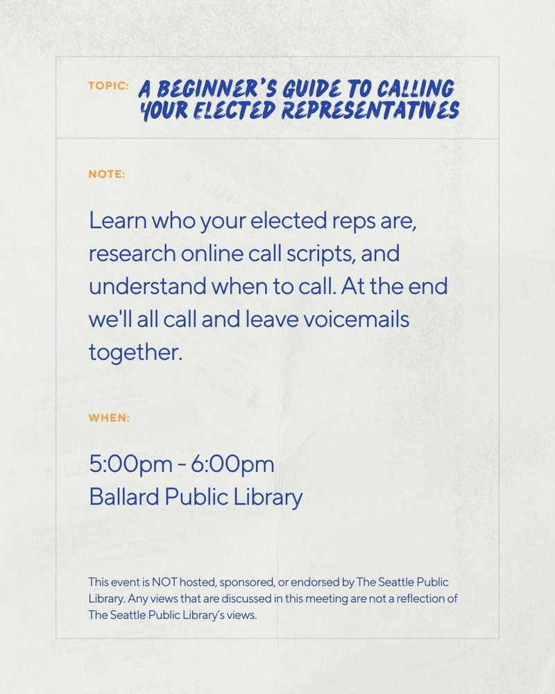 Topic: A Beginner’s Guide to Calling Your Elected Representatives
Note: Learn who your elected reps are, research online call scripts, and understand when to call. At the end we'll all call and leave voicemails together.
When: 5:00pm - 6:00pm
This event is NOT hosted, sponsored, or endorsed by The Seattle Public Library. Any views that are discussed in this meeting are not a reflection of The Seattle Public Library’s views.
