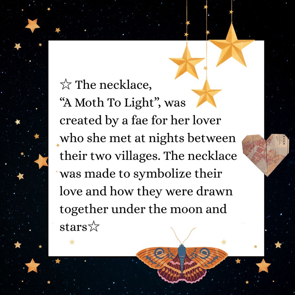 ☆ The necklace, “A Moth To Light”, was created by a fae for her lover who she met at nights between their two villages. The necklace was made to symbolize their love and how they were drawn together under the moon and stars☆