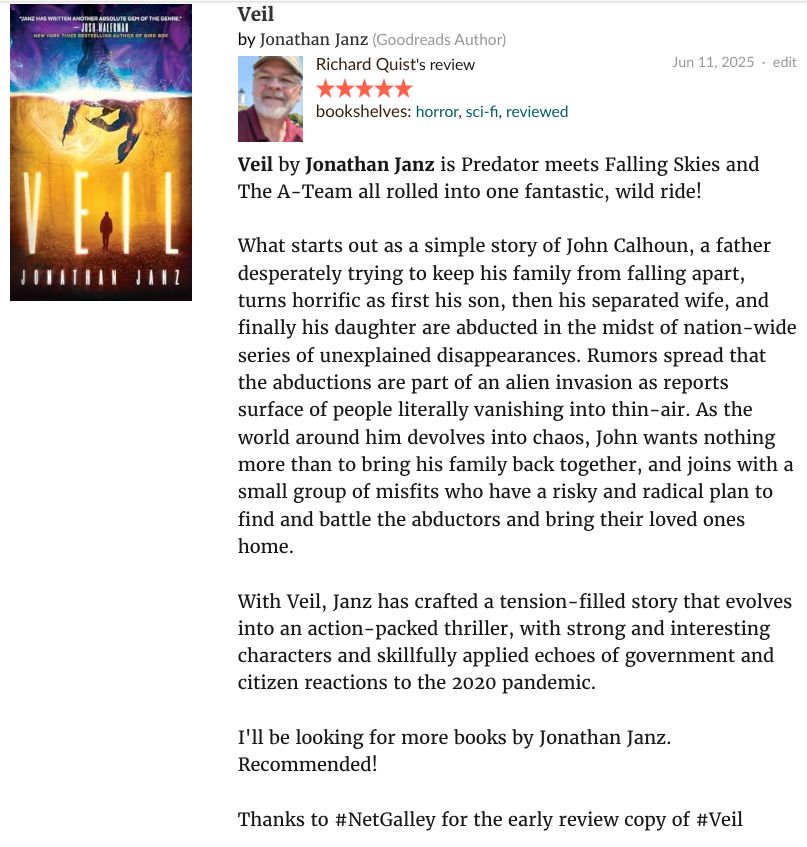 Screenshot of Richard Quist's review of Jonathan Janz's sci-fi/horror/thriller novel VEIL on Goodreads, the text of which says: 
Veil by Jonathan Janz is Predator meets Falling Skies and The A-Team all rolled into one fantastic, wild ride!

What starts out as a simple story of John Calhoun, a father desperately trying to keep his family from falling apart, turns horrific as first his son, then his separated wife, and finally his daughter are abducted in the midst of nation-wide series of unexplained disappearances. Rumors spread that the abductions are part of an alien invasion as reports surface of people literally vanishing into thin-air. As the world around him devolves into chaos, John wants nothing more than to bring his family back together, and joins with a small group of misfits who have a risky and radical plan to find and battle the abductors and bring their loved ones home.

With Veil, Janz has crafted a tension-filled story that evolves into an action-packed thriller, with strong and interesting characters and skillfully applied echoes of government and citizen reactions to the 2020 pandemic.

I'll be looking for more books by Jonathan Janz.
Recommended!

Thanks to #NetGalley for the early review copy of #Veil 