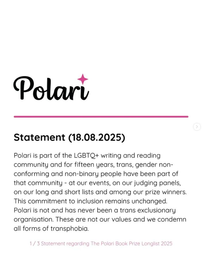 Polari is part of the LGBTQ+ writing and reading community and for fifteen years, trans, gender non-conforming and non-binary people have been part of that community - at our events, on our judging panels, on our long and short lists and among our prize winners. This commitment to inclusion remains unchanged. Polari is not and has never been a trans exclusionary organisation. These are not our values and we condemn all forms of transphobia.

What was supposed to be a celebration of exceptional LGBTQ+ literature has been overshadowed by hurt and anger, which has been painful and distressing for all concerned and we apologize to everyone who has been affected.

Many discussions have been undertaken over the last two weeks -with authors, judges, stakeholders, and funders - about the impacts and ramifications of the longlisting of John Boyne's novel and how we can learn from this experience and move forwards.

We have decided as a result to pause the prize this year while we increase representation of trans and gender non-conforming judges on the panels for all the awards and undertake a governance and management review to include our aims and values and work to better support everyone within our LGBTQ+ Polari community. We have already secured strong representation for next year, which we will build on.

We will also explore discussions about the tensions between the claims of freedom of expression and the need to create inclusive and supportive spaces in a world hostile to our trans community members and our community at large.

We extend our heartfelt apologies to everyone affected this year, for the disappointment and despair this has caused.

We acknowledge the ongoing support of the Polari community, everyone we have consulted, and our hugely supportive partners. We are a tiny operation that has run on goodwill and small pots of funding and sponsorship for 15 years and will endeavour to find a way forwards in good faith.