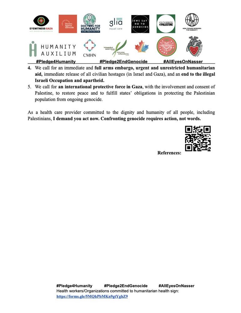 4. 	We call for an immediate and full arms embargo, urgent and unrestricted humanitarian aid, immediate release of all civilian hostages (in Israel and Gaza), and an end to the illegal Israeli Occupation and apartheid.
5. 	We call for an international protective force in Gaza, with the involvement and consent of Palestine, to restore peace and to fulfill states’ obligations in protecting the Palestinian population from ongoing genocide.
 
As a health care provider committed to the dignity and humanity of all people, including Palestinians, I demand you act now. Confronting genocide requires action, not words.