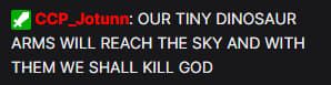 A twitch chat message from EVE Online developer CCP Jotunn that states in all caps "our tiny dinosaur arms will reach the sky and with them we shall kill god"