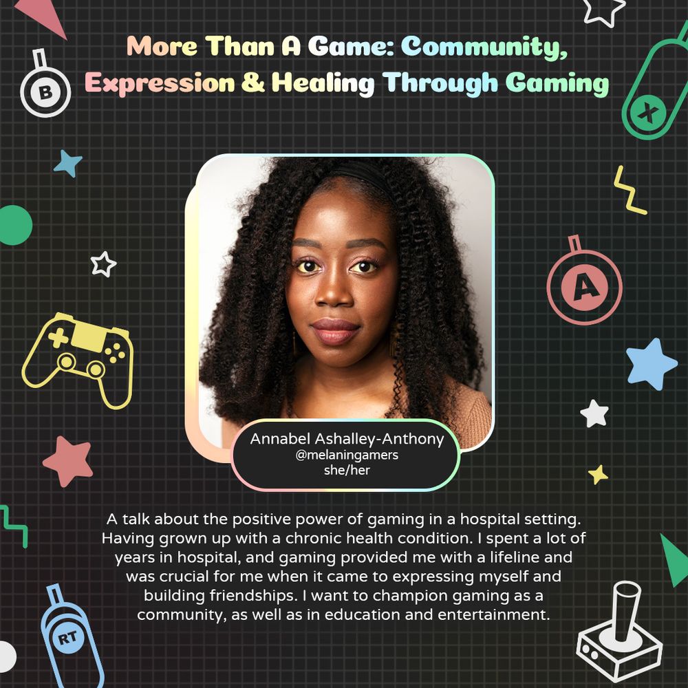 Graphic with geometric and gaming icons along the sides. At the top is text that reads "More Than A Game: Community, Expression and Healing Through Gaming". Underneath is a photo of Annabel Ashalley-Anthony with text attached that readsd "Annabel Ashalley-Anthony. @melaningamers. she/her"
Underneath is text that reads "I would like to have a talk on the positive power of gaming in a hospital setting. Having grown up with a chronic health condition, I spent a lot of years in hospital. Gaming provided me with a lifeline and was crucial for me when it came to expressing myself and building friendships. I want to champion gaming as a community, as well as in education and entertainment."