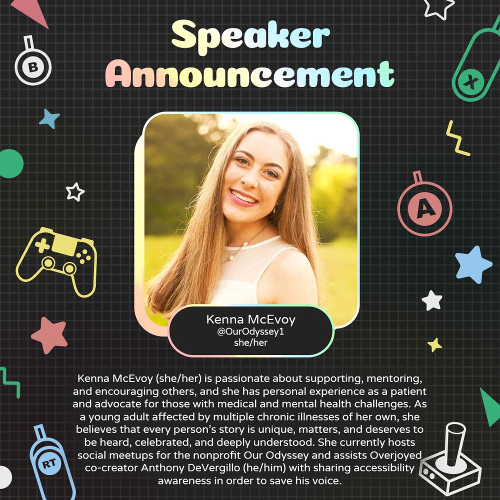 Graphic with a grey background and various geometric and gaming icons. In the centre is a photo of Kenna McEvoy, a white woman with blonde hair. Underneath is text that reads “Kenna McEvoy. @OurOdyssey1. she/her”. 
At the bottom is text that reads “Kenna McEvoy (she/her) is passionate about supporting, mentoring, and encouraging others, and she has personal experience as a patient and advocate for those with medical and mental health challenges. As a young adult affected by multiple chronic illnesses of her own, she believes that every person’s story is unique, matters, and deserves to be heard, celebrated, and deeply understood. She currently hosts social meetups for the nonprofit Our Odyssey and assists Overjoyed co-creator Anthony DeVergillo (he/him) with sharing accessibility awareness in order to save his voice.”