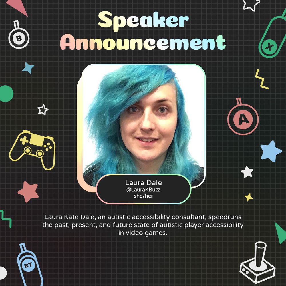 Graphic with geometric and gaming icons along the sides. At the top is text that reads "Panelist Announcement". Underneath is a photo of Laura with text attached that reads "Laura Dale. @LauraKBuzz she/her"
Underneath is text that reads "Laura Kate Dale, an autistic accessibility consultant, speedruns the past, present, and future state of autistic player accessibility in video games."