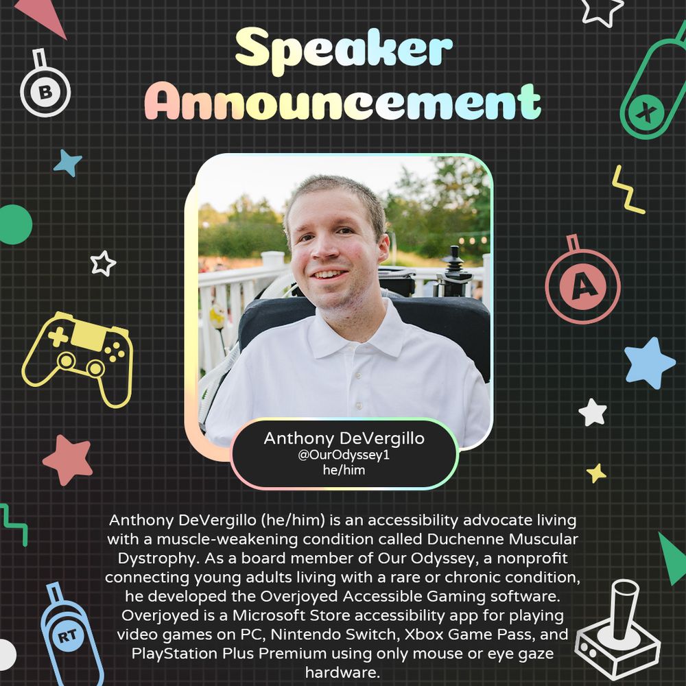 Graphic with a grey background and various geometric and gaming icons. In the centre is a photo of Anthony DeVergillo Underneath is text that reads “Anthony DeVergillo. @OurOdyssey1. he/him”. 
At the bottom is text that reads “Anthony DeVergillo (he/him) is an accessibility advocate living with a muscle-weakening condition called Duchenne Muscular Dystrophy. As a board member of Our Odyssey, a nonprofit connecting young adults living with a rare or chronic condition, he developed the Overjoyed Accessible Gaming software. Overjoyed is a Microsoft Store accessibility app for playing video games on PC, Nintendo Switch, Xbox Game Pass, and PlayStation Plus Premium using only mouse or eye gaze hardware.”