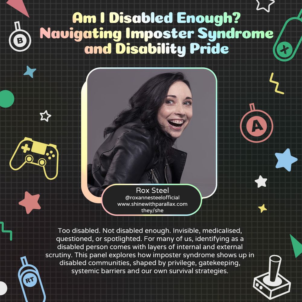 Graphic with a grey background and various geometric and gaming icons. In the centre is a photo of Rox Steel, a white person smiling in widely. Underneath there is text that reads “Rox Steel. @roxannesteelofficial www.shinewithparallax.com They/she.”
At the bottom is text that reads “Too disabled. Not disabled enough. Invisible, medicalised, questioned, or spotlighted. For many of us, identifying as a disabled person with layers of internal and external scrutiny. This panel explores how imposter syndrome  shows up in disabled communities, shaped by privilege, gatekeeping, systemic barriers and our own survival strategies."