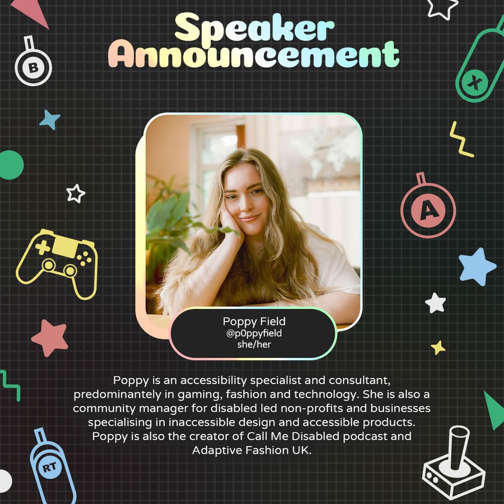 Graphic with geometric and gaming icons along the sides. At the top is text that reads "Speaker Announcement". Underneath is a photo of Poppy with text attached that reads "Poppy Field @p0ppyfield she/her"
Underneath is text that reads "Poppy is an accessibility specialist and consultant predominantly in gaming, fashion and technology. She is also a community manager for disabled led non-profits and businesses specialising in inaccessible design and accessible products. Poppy is also the creator of Call Me Disabled podcast and Adaptive Fashion UK."