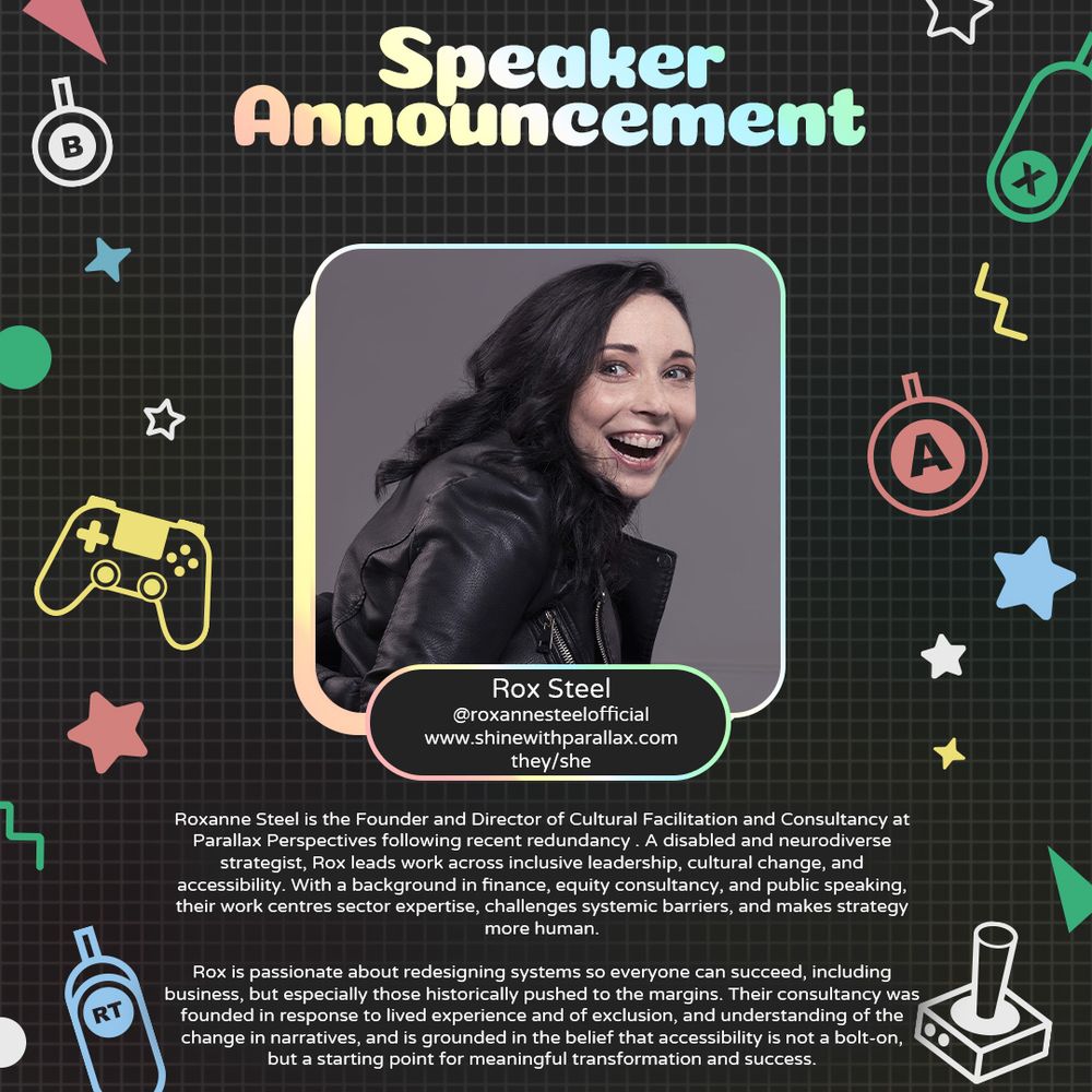 Graphic with a grey background and various geometric and gaming icons. In the centre is a photo of Rox Steel, a white person smiling. Underneath is text that reads “Rox Steel @roxannesteelofficial www.shinewithparallax.com they/she". 
At the bottom is text that reads “Roxanne Steel (they/she) is the Founder and Director of Cultural Facilitation and Consultancy at Parallax Perspectives following recent redundancy . A disabled and neurodiverse strategist, Rox leads work across inclusive leadership, cultural change, and accessibility. With a background in finance, equity consultancy, and public speaking, their work centres sector expertise, challenges systemic barriers, and makes strategy more human.
Rox is passionate about redesigning systems so everyone can succeed, including business, but especially those historically pushed to the margins. Their consultancy was founded in response to lived experience and of exclusion, and understanding of the change in narratives, and is grounded in”