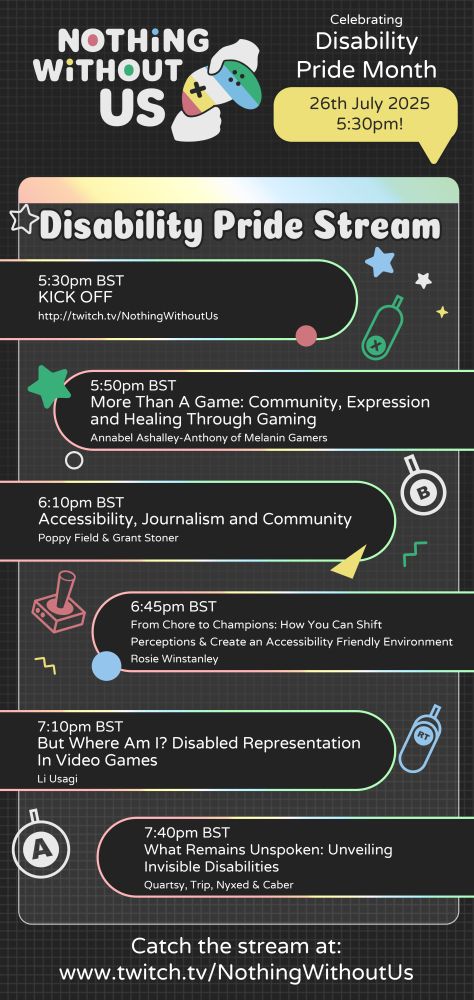 Graphic with grey background with geometric and gaming icons scattered across. The Nothing Without Us logo is at the top, and next to it is text that reads "Celebrating Disability Pride Month. 26th July 2025."
Underneath is text listing series of events:
5:30pm BST. KICK OFF. http://twitch.tv/NothingWithoutUs
5:50pm BST. More Than A Game: Community, Expression and Healing Through Gaming. Annabel Ashalley-Anthony of Melanin Gamers.
6:10pm BST. Accessibility, Journalism and Community. Poppy Field and Grant Stoner.
6:45pm BST. From Chore to Champions: How You Can Shift Perceptions and Create an Accessibility Friendly Environment. Rosie Winstanley.
7:10pm BST. But Where Am I? Disabled Representation in Video Games. Li Usagi.
7:40pm BST. What Remains Unspoken: Unveiling Invisible Disabilities. Quartsy, Trip, Nyxed and Caber.

Underneath is larger text that reads: "Catch the stream at: www.twitch.tv/NothingWithoutUs".