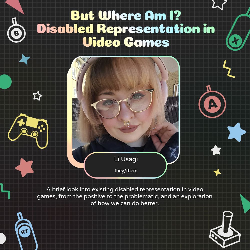 Graphic with geometric and gaming icons along the sides. At the top is text that reads "But Where Am I? Disabled Representation in Video Games". Underneath is a photo of Li with text attached that reads "Li Usagi. they/them"
Underneath is text that reads "A brief look into existing disabled representation in video games, from the positive to the problematic, and an exploration of how we can do better."