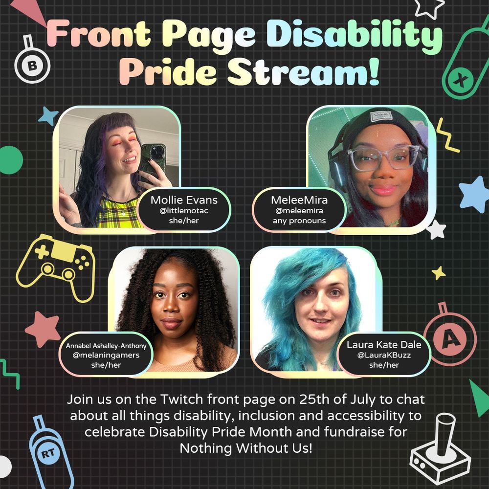 Graphic with large text at the top that reads “Front Page Disability Pride Stream!”  Underneath are four headshots of Mollie, MeleeMira, Annabel, and Laura. 
At the bottom is white text that reads “Join us on the Twitch front page on 25th of July to chat about all things disability, inclusion and accessibility to celebrate Disability Pride Month and fundraise for Nothing Without Us!”