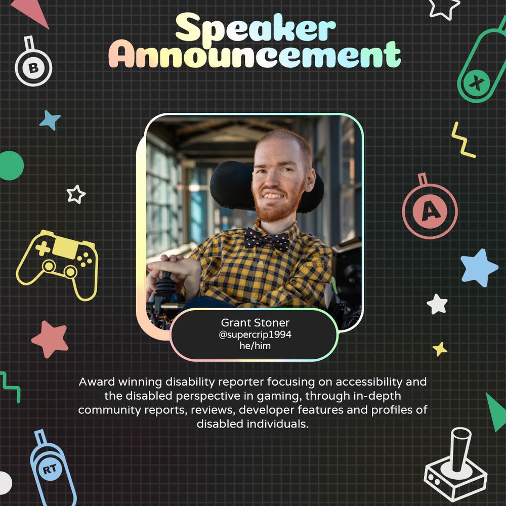 Graphic with geometric and gaming icons along the sides. At the top is text that reads "Speaker Announcement". Underneath is a photo of Grant with text attached that reads "Grant Stoner @supercrip1994 he/him"
Underneath is text that reads "Award winning disability reporter focusing on accessibility and the disabled perspective in gaming through in-depth community reports, reviews, developer features and profiles of disabled individuals."