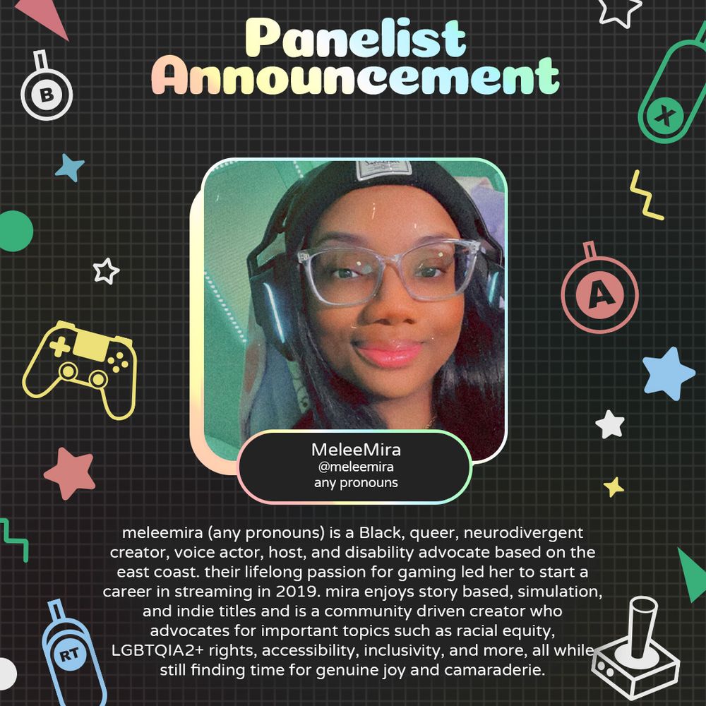Graphic with geometric and gaming icons along the sides. At the top is text that reads "Panelist Announcement". Underneath is a photo of MeleeMira with text attached that reads "MeleeMira @MeleeMira any pronouns"
Underneath is text that reads "meleemira (any pronouns) is a Black, queer, neurodivergent creator, voice actor, host, and disability advocate based on the east coast. their lifelong passion for gaming led her to start a career in streaming in 2019. mira enjoys story based, simulation, and indie titles and is a community driven creator who advocates for important topics such as racial equity, LGBTQIA2+ rights, accessibility, inclusivity, and more, all while still finding time for genuine joy and camaraderie."