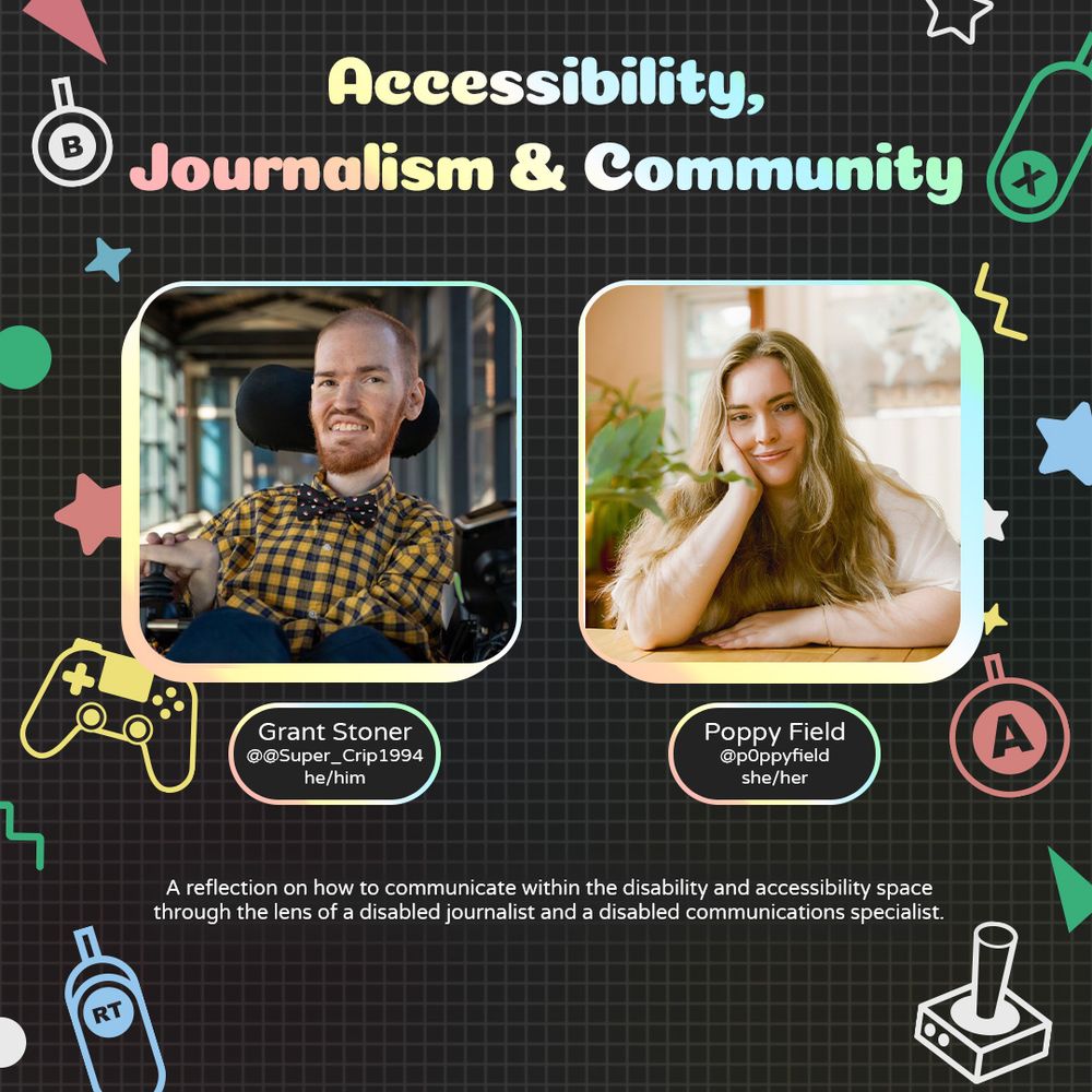Graphic with geometric and gaming icons along the sides. At the top is text that reads "Accessibility, Journalism and Community.". Underneath is a photo of Grant with text attached that reads "Grant Stoner @Super_Crip1994 he/him" and a photo of Poppy with text attached that reads. "Poppy Field @p0ppyfield she/her".
Underneath is text that reads "A reflection on how to communicate within the disability and accessibility space through the lens of a disabled journalist and a disabled communications specialist.."