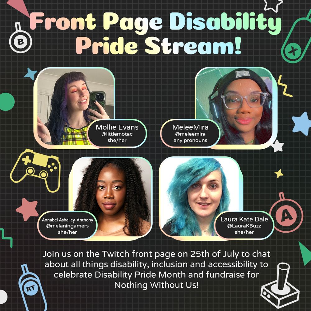 Graphic with large text at the top that reads “Front Page Disability Pride Stream!”  Underneath are four headshots of Mollie, MeleeMira, Annabel, and Laura. 
At the bottom is white text that reads “Join us on the Twitch front page on 25th of July to chat about all things disability, inclusion and accessibility to celebrate Disability Pride Month and fundraise for Nothing Without Us!”