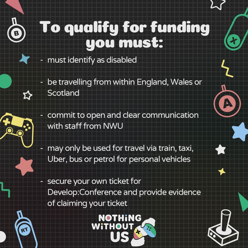 Graphic with a grey background and various geometric and gaming icons on the side. There is large text in the centre that reads “To qualify for funding you must: 

Must identify as disabled
Be travelling from within England, Wales or
Scotland
Commit to open and clear communication with staff from NWU
May only be used for travel via train, taxi, Uber, bus or petrol for personal vehicles
Secure your own ticket for
Develop:Conference and provide evidence of claiming your ticket “