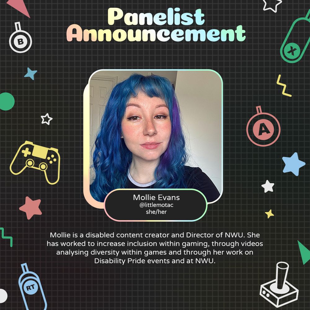 Graphic with geometric and gaming icons along the sides. At the top is text that reads "Panelist Announcement". Underneath is a photo of Mollie with text attached that reads "Mollie Evans @littlemotac she/her".
Underneath is text that reads "Mollie is a disabled content creator and Director of NWU. She has worked to increase inclusion within gaming through videos analysing diversity within games and through her work on Disability Pride events and at NWU."