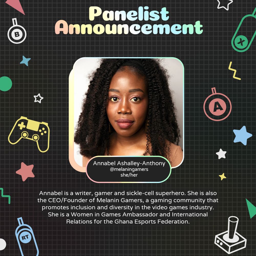 Graphic with geometric and gaming icons along the sides. At the top is text that reads "Panelist Announcement". Underneath is a photo of Annabel Ashalley-Anthony with text attached that readsd "Annabel Ashalley-Anthony. @melaningamers. she/her"
Underneath is text that reads "Annabel is a writer, gamer and sickle-cell superhero. She is also the CEO/ Founder of Melanin Gamers, a gaming community that promotes inclusion and diversity in the video games industry. She is a Women in Games Ambassador and International Relations for the Ghana Esports Federation."