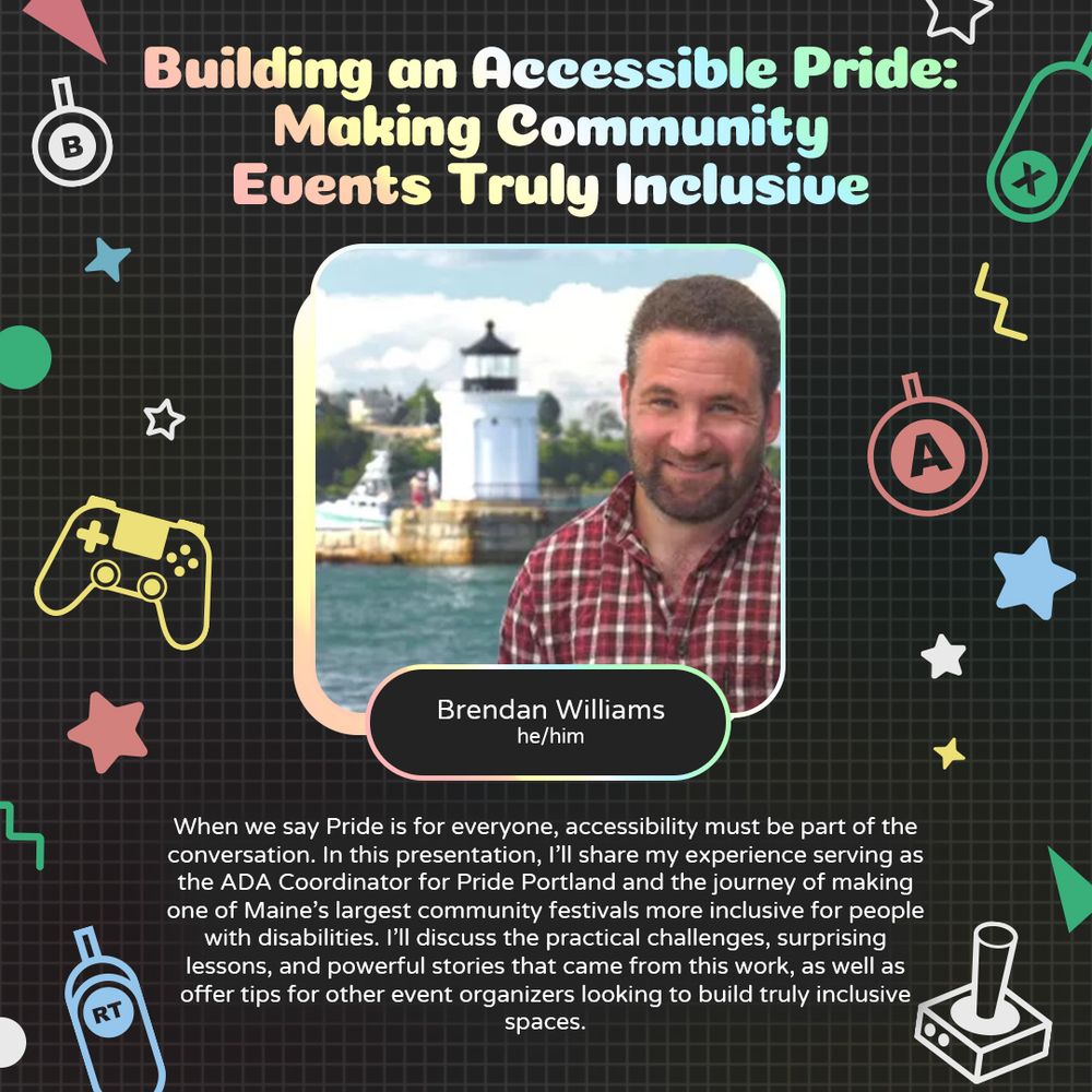 Graphic with a grey background and various geometric and gaming icons. In the centre is a photo of Brendan Williams, a white person smiling in front of a lighthouse in the distance. Underneath there is text that reads “Brendan Williams. he/him.”
At the bottom is text that reads “When we say Pride is for everyone, accessibility must be part of the conversation. In this presentation, I’ll share my experience serving as the ADA Coordinator for Pride Portland and the journey of making one of Maine’s largest community festivals more inclusive for people with disabilities. I’ll discuss the practical challenges, surprising lessons, and powerful stories that came from this work, as well as offer tips for other event organizers looking to build truly inclusive spaces."