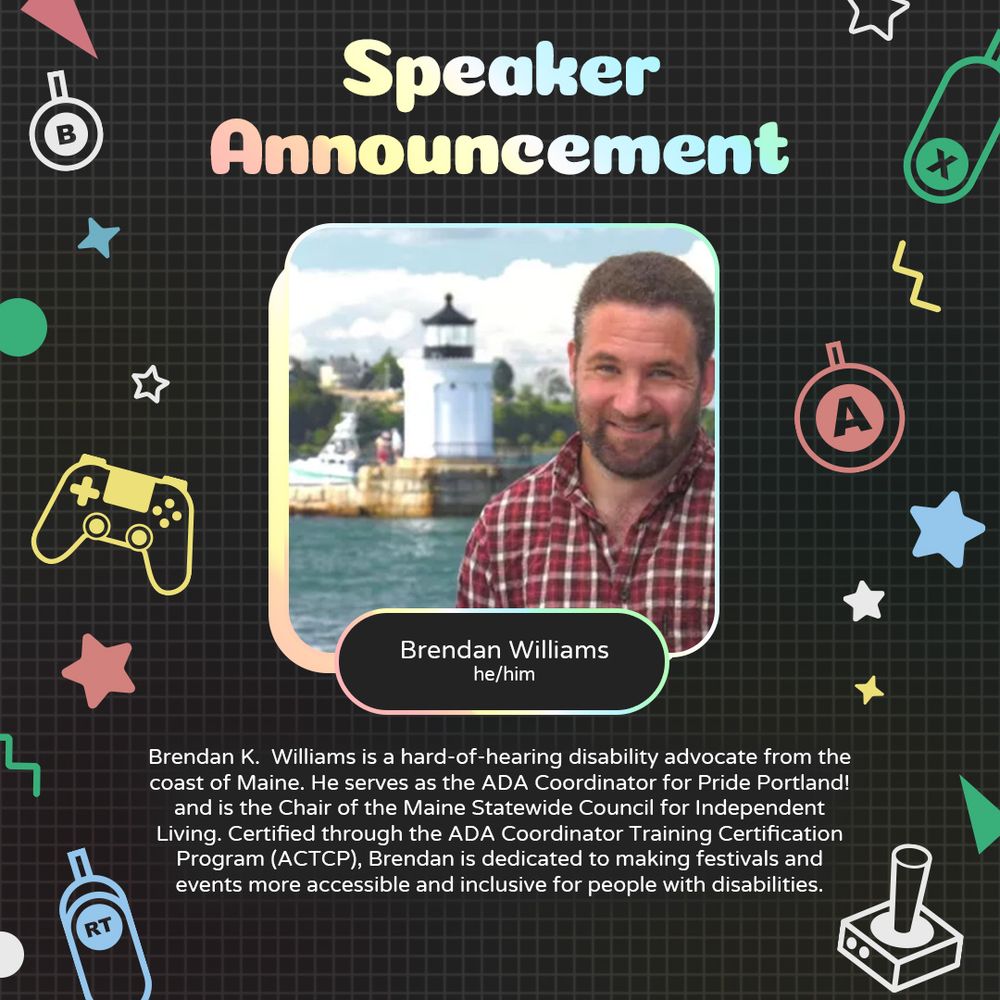 Graphic with a grey background and various geometric and gaming icons. In the centre is a photo of Brendan Williams, a white person smiling standing in front of a lighthouse. Underneath is text that reads “Brendan Williams. He/him". 
At the bottom is text that reads “Brendan K.  Williams is a hard-of-hearing disability advocate from the coast of Maine. He serves as the ADA Coordinator for Pride Portland! and is the Chair of the Maine Statewide Council for Independent Living. Certified through the ADA Coordinator Training Certification Program (ACTCP), Brendan is dedicated to making festivals and events more accessible and inclusive for people with disabilities.”