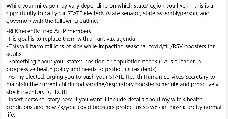 A call script for state electeds regarding vaccination schedule: 

While your mileage may vary depending on which state/region you live in, this is an opportunity to call your STATE electeds (state senator, state assemblyperson, and governor) with the following outline:
-RFK recently fired ACIP members
-His goal is to replace them with an antivax agenda
-This will harm millions of kids while impacting seasonal covid/flu/RSV boosters for adults
-Something about your state's position or population needs (CA is a leader in progressive health policy and needs to protect its residents)
-As my elected, urging you to push your STATE Health Human Services Secretary to maintain the current childhood vaccine/respiratory booster schedule and proactively stock inventory for both
-Insert personal story here if you want. I include details about my wife's health conditions and how 2x/year covid boosters protect us so we can have a pretty normal life.