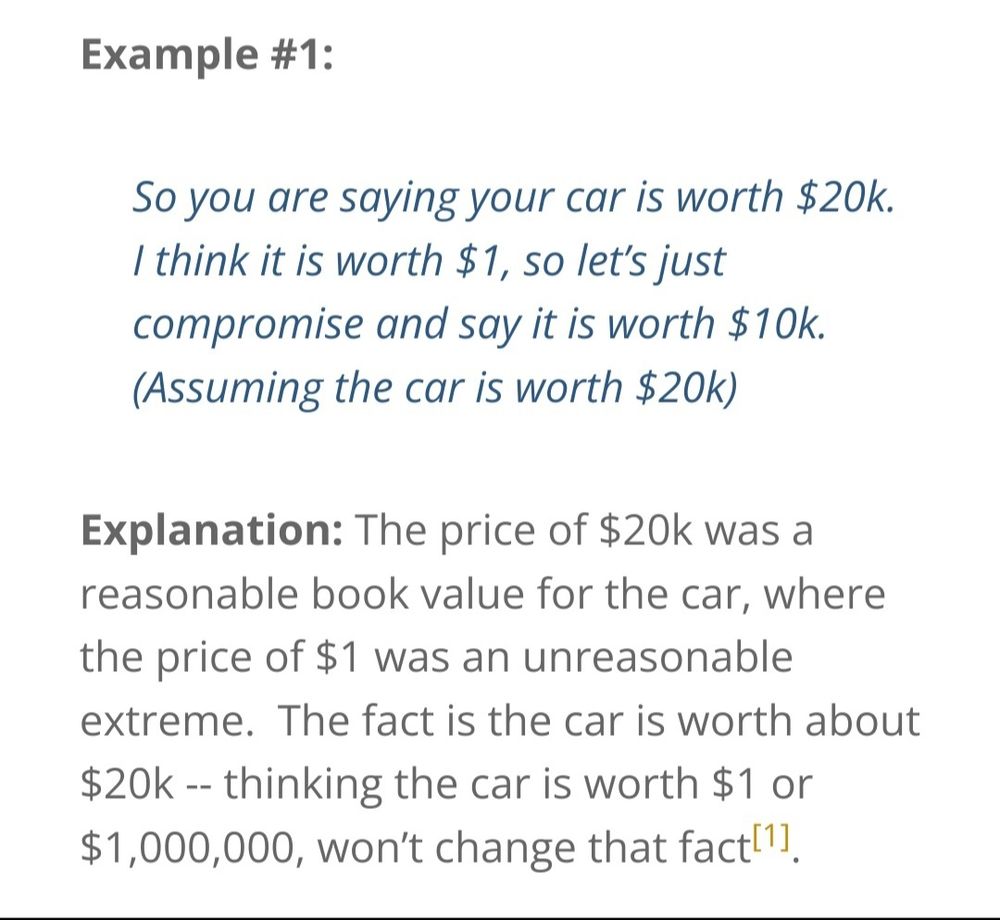 IMAGE 2

Example #1:

So you are saying your car is worth $20k. I think it is worth $1, so let's just compromise and say it is worth $10k. (Assuming the car is worth $20k)

Explanation: The price of $20k was a reasonable book value for the car, where the price of $1 was an unreasonab|e extreme. The fact is the car worth about
$20k --thinking the car is worth $1 or $1,000,000, won't change that fact[1]