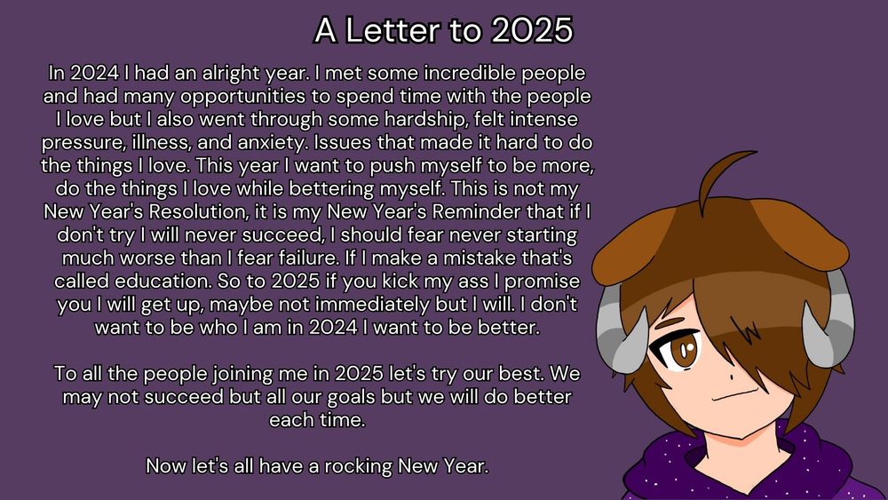 The picture says:
In 2024 I had an alright year. I met some incredible people and had many opportunities to spend time with the people I love but I also went through some hardship, felt intense pressure, illness, and anxiety. Issues that made it hard to do the things I love. This year I want to push myself to be more, do the things I love while bettering myself. This is not my New Year's Resolution, it is my New Year's Reminder that if I don't try I will never succeed, I should fear never starting much worse than I fear failure. If I make a mistake that's called education. So to 2025 if you kick my ass I promise you I will get up, maybe not immediately but I will. I don't want to be who I am in 2024 I want to be better.

To all the people joining me in 2025 let's try our best. We may not succeed but all our goals but we will do better each time.

Now let's all have a rocking New Year.