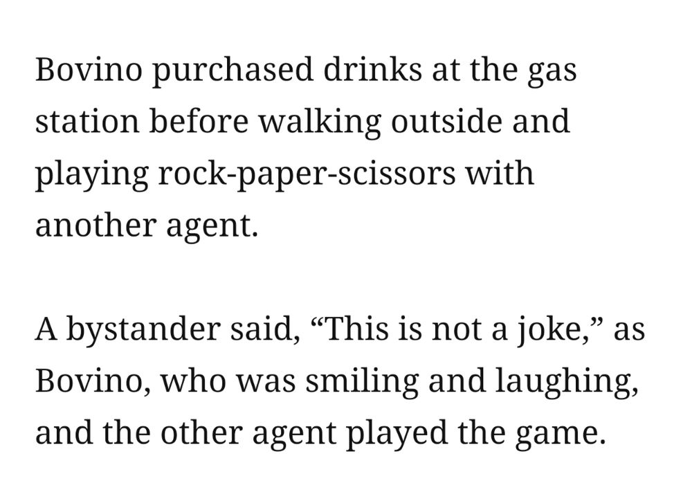 Bovino purchased drinks at the gas station before walking outside and playing rock-paper-scissors with another agent.

A bystander said, “This is not a joke,” as Bovino, who was smiling and laughing, and the other agent played the game.