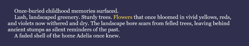The word for the August 10th #WIPSnips is "flower." Here's a snippet from my historical fantasy joint, Slaves of God: Once-buried childhood memories surfaced.
Lush, landscaped greenery. Sturdy trees. Flowers that once bloomed in vivid yellows, reds, and violets now withered and dry. The landscape bore scars from felled trees, leaving behind ancient stumps as silent reminders of the past.
A faded shell of the home Adelia once knew.