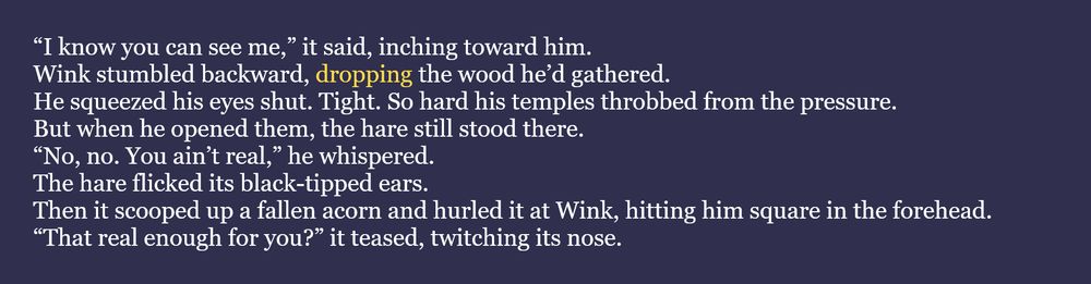 The word for July 31st #WIPSnips is "drop." Here's a snippet from my historical fantasy joint, Slaves of God: “I know you can see me,” it said, inching toward him.
Wink stumbled backward, dropping the wood he’d gathered.
He squeezed his eyes shut. Tight. So hard his temples throbbed from the pressure.
But when he opened them, the hare still stood there.
“No, no. You ain’t real,” he whispered.
The hare flicked its black-tipped ears.
Then it scooped up a fallen acorn and hurled it at Wink, hitting him square in the forehead.
“That real enough for you?” it teased, twitching its nose.