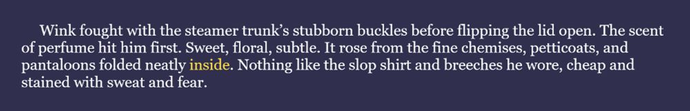 The word for the July 24th #WIPSnips is "inside." Here's a snippet from my historical fantasy joint, SLAVES OF GOD: "Wink fought with the steamer trunk’s stubborn buckles before flipping the lid open. The scent of perfume hit him first. Sweet, floral, subtle. It rose from the fine chemises, petticoats, and pantaloons folded neatly inside. Nothing like the slop shirt and breeches he wore, cheap and stained with sweat and fear."