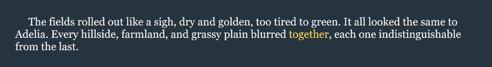 Here's snippet from my historical fantasy joint, SLAVES OF GOD, for the July 18th #WIPSnips word, together: "The fields rolled out like a sigh, dry and golden, too tired to green. It all looked the same to Adelia. Every hillside, farmland, and grassy plain blurred together, each one indistinguishable from the last."
