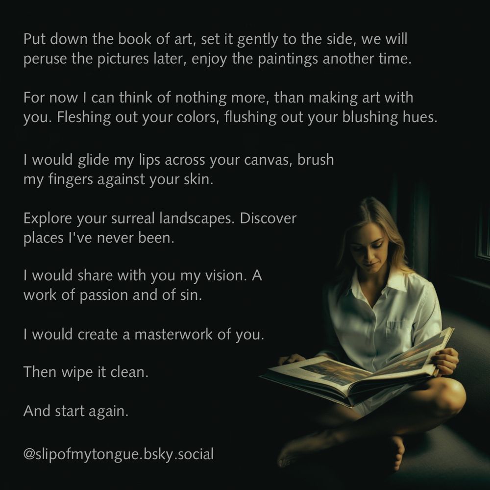 Image is of a woman holding a book and reading it by the light of the window. Poem accompanying it is the following:

Put down the book of art, set it gently to the side, we will peruse the pictures later, enjoy the paintings another time.

For now I can think of nothing more, than making art with you. Fleshing out your colors, flushing out your blushing hues.

I would glide my lips across your canvas, brush my fingers along your skin. Exploring your surreal landscapes. Discovering places I've never been.

And I would share with you my vision. A work of passion and of sin. I would create a masterwork of you. 

Then wipe it clean.

And start again.