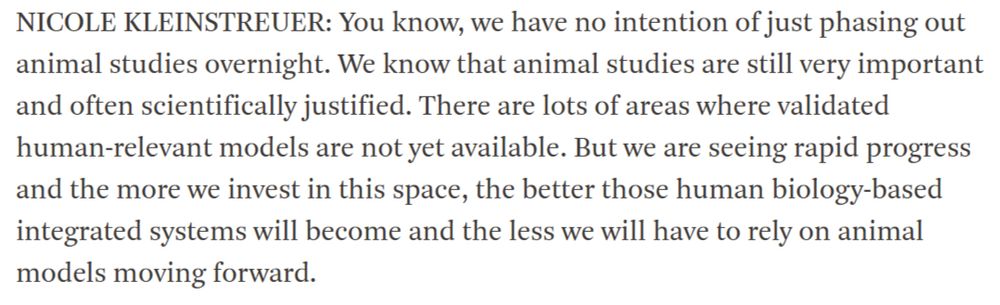 NICOLE KLEINSTREUER: You know, we have no intention of just phasing out animal studies overnight. We know that animal studies are still very important and often scientifically justified. There are lots of areas where validated human-relevant models are not yet available. But we are seeing rapid progress and the more we invest in this space, the better those human biology-based integrated systems will become and the less we will have to rely on animal models moving forward.