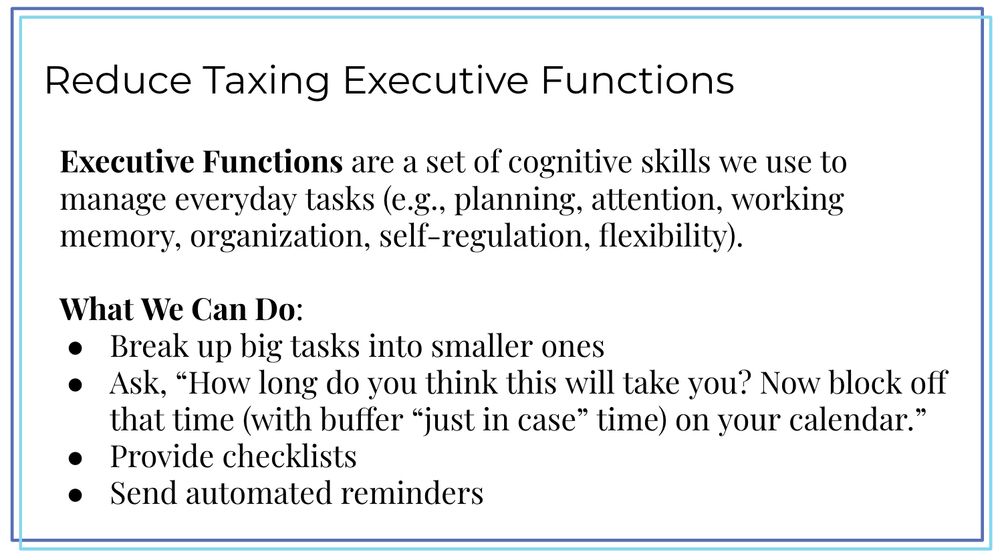 What we can do to reduce taxing students' executive functions:

- Break up big tasks into smaller ones

- Ask, “How long do you think this will take you? Now block off that time (with buffer “just in case” time) on your calendar.”

- Provide checklists 

- Send automated reminders